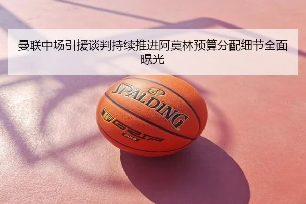 曼联中场引援谈判持续推进阿莫林预算分配细节全面曝光