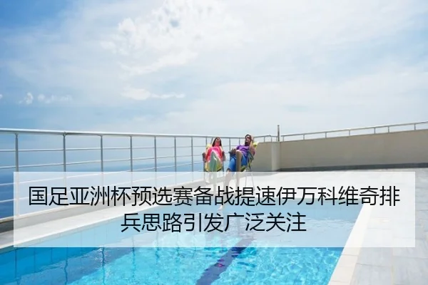 国足亚洲杯预选赛备战提速伊万科维奇排兵思路引发广泛关注