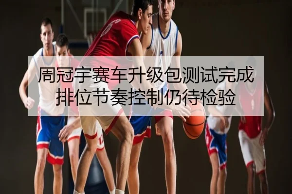 周冠宇赛车升级包测试完成 排位节奏控制仍待检验