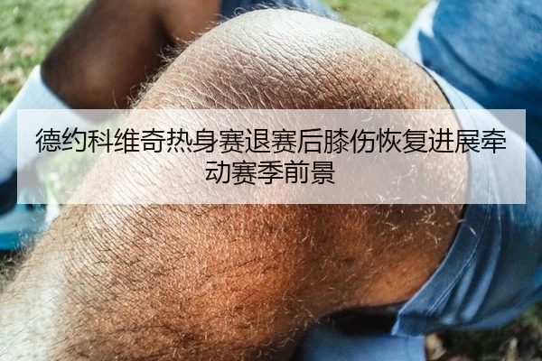 德约科维奇热身赛退赛后膝伤恢复进展牵动赛季前景