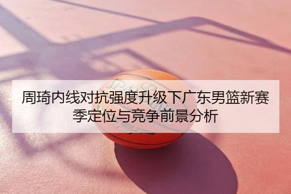 周琦内线对抗强度升级下广东男篮新赛季定位与竞争前景分析