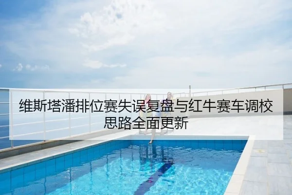 维斯塔潘排位赛失误复盘与红牛赛车调校思路全面更新