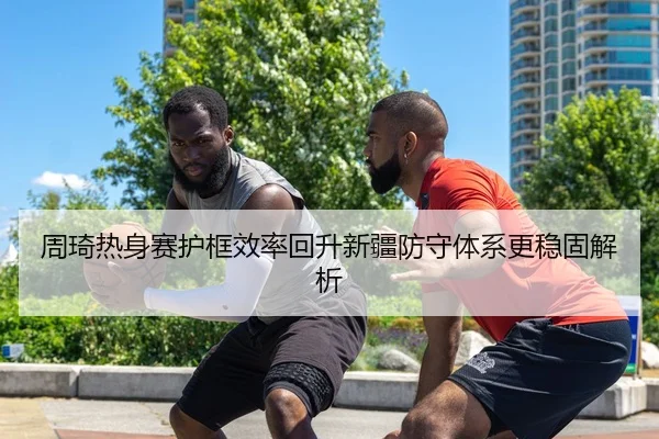 周琦热身赛护框效率回升新疆防守体系更稳固解析